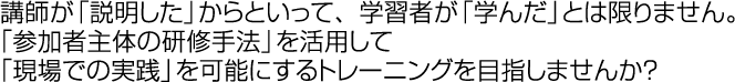 講師が「説明した」からといって、学習者が「学んだ」とは限りません。「参加者主体の研修手法」を活用して「現場での実践」を可能にするトレーニングを目指しませんか？