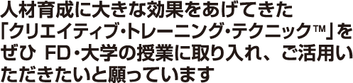 人材育成に大きな効果をあげてきた「クリエイティブ・トレーニング・テクニックTM」をぜひFD・大学の授業に取り入れ、ご活用いただきたいと願っています