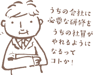 うちの会社に必要な研修をうちの社員がやれるようになるってコトか！