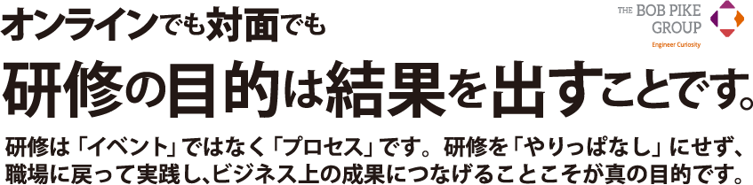 オンラインでも対面でも研修の目的は 結果を出すことです。研修は「イベント」ではなく「プロセス」です。研修を「やりっぱなし」にせず、職場に戻って実践し、ビジネス上の成果につなげることこそが真の目的です。